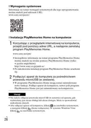 Page 290PL
26
xWymagania systemowe
Informacje na temat wymagań systemowych dla tego oprogramowania 
można znaleźć pod adresem URL:
www.sony.net/pcenv/
xInstalacja PlayMemories Home na komputerze
• Nie należy odłączać przewodu microUSB (w zestawie) od aparatu, gdy 
wyświetlany jest ekran obsługi lub ekran dostępu. Może to spowodować 
uszkodzenie danych.
• Aby odłączyć aparat od komputera, kliknij   na zasobniku systemowym, 
a następnie kliknij  (ikona rozłączenia). W systemie Windows Vista 
kliknij   na zasobniku...