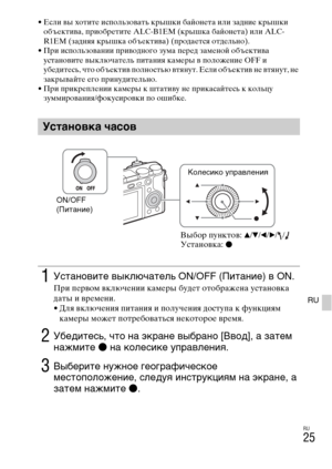 Page 325RU
25
RU
• Если вы хотите использовать крышки байонета или задние крышки 
объектива, приобретите ALC-B1EM (крышка байонета) или ALC-
R1EM (задняя крышка объектива) (продается отдельно).
• При использовании приводного зума перед заменой объектива 
установите выключатель питания камеры в положение OFF и 
убедитесь, что объектив полностью втянут. Если объектив не втянут, не 
закрывайте его принудительно.
• При прикреплении камеры к штативу не прикасайтесь к кольцу 
зуммирования/фокусировки по ошибке....