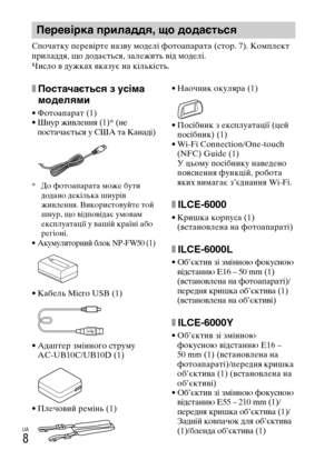 Page 350UA
8
Спочатку перевірте назву моделі фотоапарата (стор. 7). Комплект 
приладдя, що додається, залежить від моделі.
Число в дужках вказує на кількість.
xПостачається з усіма 
моделями
• Фотоапарат (1)• Шнур живлення (1)* (не 
постачається у США та Канаді)
* До фотоапарата може бути 
додано декілька шнурів 
живлення. Використовуйте той 
шнур, що відповідає умовам 
експлуатації у вашій країні або 
регіоні.
• Акумуляторний блок NP-FW50 (1)
• Кабель Micro USB (1)
• Адаптер змінного струму 
AC-UB10C/UB10D (1)...
