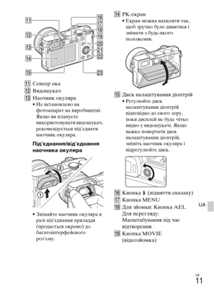 Page 353UA
11
UA
KСенсор ока
LВидошукач
MНаочник окуляра
• Не встановлено на 
фотоапарат на виробництві. 
Якщо ви плануєте 
використовувати видошукач, 
рекомендується під’єднати 
наочник окуляра.
Під’єднання/від’єднання 
наочника окуляра
• Знімайте наочник окуляра в 
разі під’єднання приладдя 
(продається окремо) до 
багатоінтерфейсного 
роз’єму.
NРК-екран• Екран можна нахилити так, 
щоб зручно було дивитися і 
знімати з будь-якого 
положення.
OДиск налаштування діоптрій• Регулюйте диск 
налаштування діоптрій...