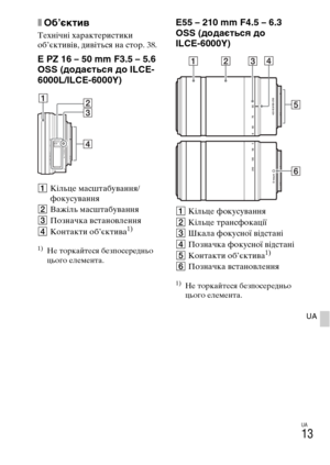 Page 355UA
13
UA
xОб’єктив
Технічні характеристики 
об’єктивів, дивіться на стор. 38.
E PZ 16 – 50 mm F3.5 – 5.6 
OSS (додається до ILCE-
6000L/ILCE-6000Y)
AКільце масштабування/
фокусування
BВажіль масштабування
CПозначка встановлення
DКонтакти об’єктива
1)
1)Не торкайтеся безпосередньо 
цього елемента.
E55 – 210 mm F4.5 – 6.3 
OSS (додається до 
ILCE-6000Y)
AКільце фокусування
BКільце трансфокації
CШкала фокусної відстані
DПозначка фокусної відстані
EКонтакти об’єктива
1)
FПозначка встановлення
1)Не торкайтеся...