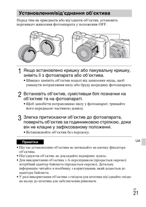 Page 363UA
21
UA
Перед тим як приєднати або від’єднати об’єктив, установіть 
перемикач живлення фотоапарата у положення OFF.
• Під час установлення об’єктива не натискайте на кнопку фіксатора 
об’єктива.
• Під’єднуючи об’єктив, не докладайте надмірних зусиль.
• Для використання об’єктива з A-перехідником (продається окремо) 
потрібний адаптер байонета (продається окремо). Детальну 
інформацію читайте в посібнику з користування, який додається до 
адаптера байонета.
• У разі використання об’єктива з гніздом для...