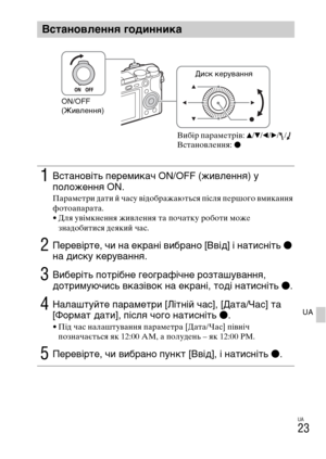 Page 365UA
23
UA
Встановлення годинника
1Встановіть перемикач ON/OFF (живлення) у 
положення ON.
Параметри дати й часу відображаються після першого вмикання 
фотоапарата.
• Для увімкнення живлення та початку роботи може 
знадобитися деякий час.
2Перевірте, чи на екрані вибрано [Ввід] і натисніть z 
на диску керування.
3Виберіть потрібне географічне розташування, 
дотримуючись вказівок на екрані, тоді натисніть z.
4Налаштуйте параметри [Літній час], [Дата/Час] та 
[Формат дати], після чого натисніть z.
• Під час...