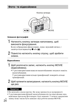 Page 366UA
24
Знімання фотографій
Відеозйомка
• Не витягайте спалах вручну. Це може призвести до несправності.
• У разі використання функції масштабування під час відеозйомки звук, 
який видає при цьому фотоапарат, буде записано. У момент завершення 
запису може також бути записано звук роботи кнопки MOVIE.
Фото- та відеозйомка
1Натисніть кнопку затвора наполовину, щоб 
виконати фокусування.
Коли зображення сфокусовано, лунає звуковий сигнал, і 
засвічується індикатор z або  .
2Повністю натисніть кнопку спуску,...