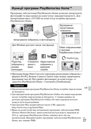 Page 369UA
27
UA
Програмне забезпечення PlayMemories Home дозволяє імпортувати 
фотографії та відеозаписи на комп’ютер і використовувати їх. Для 
імпортування відео AVCHD на комп’ютер потрібна програма 
PlayMemories Home.
• Програми Image Data Converter (програма редагування зображень у 
форматі RAW), Remote Camera Control тощо можна завантажити, 
виконавши такі дії: Під’єднайте фотоапарат до комп’ютера 
t 
запустіть PlayMemories Home t натисніть [Notifications].
• Для встановлення програми PlayMemories Home...