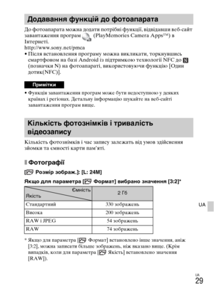 Page 371UA
29
UA
До фотоапарата можна додати потрібні функції, відвідавши веб-сайт 
завантаження програм   (PlayMemories Camera Apps™) в 
Інтернеті.
http://www.sony.net/pmca
• Після встановлення програму можна викликати, торкнувшись 
смартфоном на базі Android із підтримкою технології NFC до   
(позначки N) на фотоапараті, використовуючи функцію [Один 
дотик(NFC)].
• Функція завантаження програм може бути недоступною у деяких 
країнах і регіонах. Детальну інформацію шукайте на веб-сайті 
завантаження програм...