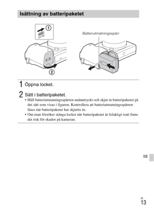 Page 393SE
13
SE
Isättning av batteripaketet
1Öppna locket.
2Sätt i batteripaketet. Håll batteriutmatningsspärren undantryckt och skjut in batteripaketet på 
det sätt som visas i figuren. Kontrollera att batteriutmatningsspärren 
låses när batteripaketet har skjutits in.
 Om man försöker stänga locket när batteripaketet är felaktigt isatt finns 
det risk för skador på kameran.
Batteriutmatningsspärr 