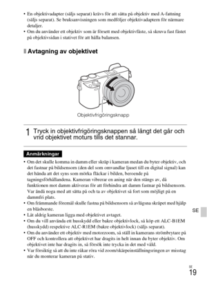 Page 399SE
19
SE
 En objektivadapter (säljs separat) krävs för att sätta på objektiv med A-fattning 
(säljs separat). Se bruksanvisningen som medföljer objektivadaptern för närmare 
detaljer.
 Om du använder ett objektiv som är försett med objektivfäste, så skruva fast fästet 
på objektivsidan i stativet för att hålla balansen.
xAvtagning av objektivet
 Om det skulle komma in damm eller skräp i kameran medan du byter objektiv, och 
det fastnar på bildsensorn (den del som omvandlar ljuset till en digital signal)...