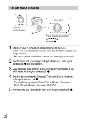 Page 400SE
20
För att ställa klockan
1Ställ ON/OFF-knappen (strömbrytare) på ON.Datum- och klockinställningsskärmen tänds den allra första gången man 
slår på kameran.
 Det kan ta en liten stund innan kameran slås på och går att använda.
2Kontrollera att [Enter] är valt på skärmen, och tryck 
sedan på z på styrratten.
3Välj önskad geografisk plats enligt anvisningarna på 
skärmen, och tryck sedan på z.
4Ställ in [Sommartid], [Datum/Tid] och [Datumformat], 
och tryck sedan på z.
 Vid inställning av punkten...