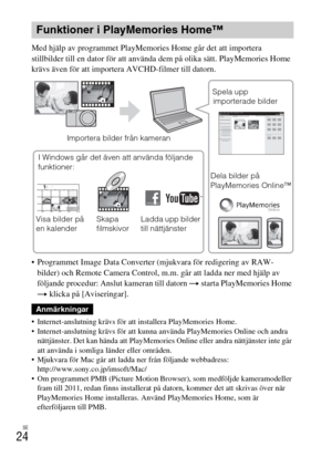 Page 404SE
24
Med hjälp av programmet PlayMemories Home går det att importera 
stillbilder till en dator för att använda dem på olika sätt. PlayMemories Home 
krävs även för att importera AVCHD-filmer till datorn.
 Programmet Image Data Converter (mjukvara för redigering av RAW-
bilder) och Remote Camera Control, m.m. går att ladda ner med hjälp av 
följande procedur: Anslut kameran till datorn t starta PlayMemories Home 
t klicka på [Aviseringar].
 Internet-anslutning krävs för att installera PlayMemories...