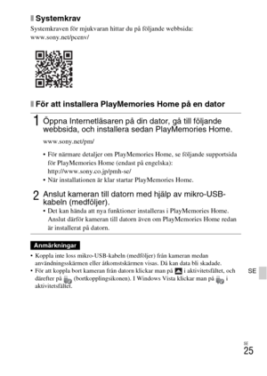 Page 405SE
25
SE
xSystemkrav
Systemkraven för mjukvaran hittar du på följande webbsida:
www.sony.net/pcenv/
xFör att installera PlayMemories Home på en dator
 Koppla inte loss mikro-USB-kabeln (medföljer) från kameran medan 
användningsskärmen eller åtkomstskärmen visas. Då kan data bli skadade.
 För att koppla bort kameran från datorn klickar man på   i aktivitetsfältet, och 
därefter på  (bortkopplingsikonen). I Windows Vista klickar man på   i 
aktivitetsfältet.
1Öppna Internetläsaren på din dator, gå till...