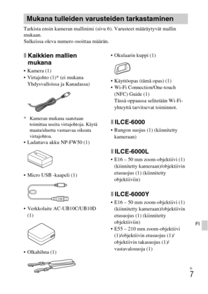 Page 421FI
7
FI
Tarkista ensin kameran mallinimi (sivu 6). Varusteet määräytyvät mallin 
mukaan.
Sulkeissa oleva numero osoittaa määrän.
xKaikkien mallien 
mukana
 Kamera (1)
 Virtajohto (1)* (ei mukana 
Yhdysvalloissa ja Kanadassa)
* Kameran mukana saatetaan 
toimittaa useita virtajohtoja. Käytä 
maata/aluetta vastaavaa oikeata 
virtajohtoa.
 Ladattava akku NP-FW50 (1)
 Micro USB -kaapeli (1)
 Verkkolaite AC-UB10C/UB10D 
(1)
 Olkahihna (1) Okulaarin kuppi (1)
 Käyttöopas (tämä opas) (1)
 Wi-Fi...