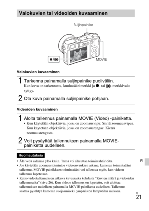 Page 435FI
21
FI
Valokuvien kuvaaminen
Videoiden kuvaaminen
 Älä vedä salamaa ylös käsin. Tämä voi aiheuttaa toimintahäiriöitä.
 Jos käytetään zoomaustoimintoa videokuvauksen aikana, kameran toimintaääni 
tallentuu. MOVIE-painikkeen toimintaääni voi tallentua myös, kun videon 
tallennus lopetetaan.
 Katso videotallennuksen jatkuva kuvausaika kohdasta ”Kuvien määrä ja videoiden 
tallennusaika” (sivu 26). Kun videon tallennus on lopetettu, voit aloittaa 
tallennuksen uudelleen painamalla MOVIE-painiketta...