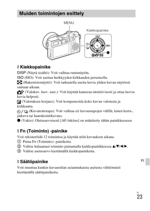 Page 437FI
23
FI
xKiekkopainike
DISP (Näytä sisältö): Voit vaihtaa ruutunäytön.
ISO (ISO): Voit asettaa herkkyyden kirkkauden perusteella.
 (Hakemistonäyttö): Voit tarkastella useita kuvia yhden kuvan näytössä 
samaan aikaan.
 (Valokuv. luov. aset.): Voit käyttää kameraa intuitiivisesti ja ottaa luovia 
kuvia helposti.
 (Valotuksen korjaus): Voit kompensoida koko kuvan valotusta ja 
kirkkautta.
 (Kuvanottotapa): Voit vaihtaa eri kuvaustapojen välillä, kuten kerta-, 
jatkuva tai haarukointikuvaus.
z (Vakio):...