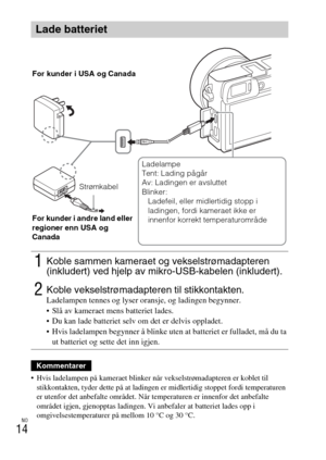 Page 462NO
14
 Hvis ladelampen på kameraet blinker når vekselstrømadapteren er koblet til 
stikkontakten, tyder dette på at ladingen er midlertidig stoppet fordi temperaturen 
er utenfor det anbefalte området. Når temperaturen er innenfor det anbefalte 
området igjen, gjenopptas ladingen. Vi anbefaler at batteriet lades opp i 
omgivelsestemperaturer på mellom 10 °C og 30 °C.
Lade batteriet
1Koble sammen kameraet og vekselstrømadapteren 
(inkludert) ved hjelp av mikro-USB-kabelen (inkludert).
2Koble...