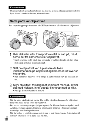 Page 466NO
18
 Minnekortet/det oppladbare batteriet må ikke tas ut mens tilgangslampen (side 11) 
lyser. Dette kan skade dataene på minnekortet.
Sett strømknappen på kameraet til OFF før du setter på eller tar av objektivet.
 Når du setter på objektivet, må du ikke trykke på utløserknappen for objektivet.
 Ikke bruk makt når du setter på objektivet.
 Det kreves en fatningsadapter (selges separat) for å kunne bruke et objektiv med 
A-fatning (selges separat). Nærmere informasjon finner du i bruksanvisningen 
som...