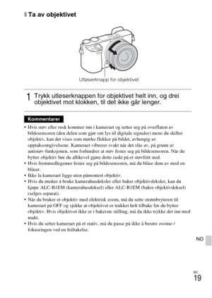 Page 467NO
19
NO
xTa av objektivet
 Hvis støv eller rusk kommer inn i kameraet og setter seg på overflaten av 
bildesensoren (den delen som gjør om lys til digitale signaler) mens du skifter 
objektiv, kan det vises som mørke flekker på bildet, avhengig av 
opptaksomgivelsene. Kameraet vibrerer svakt når det slås av, på grunn av 
antistøv-funksjonen, som forhindrer at støv fester seg på bildesensoren. Når du 
bytter objektiv bør du allikevel gjøre dette raskt på et støvfritt sted.
 Hvis fremmedlegemer fester seg...