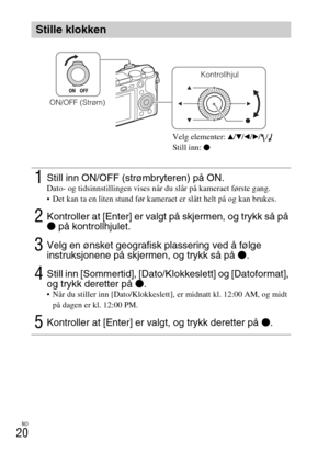 Page 468NO
20
Stille klokken
1Still inn ON/OFF (strømbryteren) på ON.Dato- og tidsinnstillingen vises når du slår på kameraet første gang.
 Det kan ta en liten stund før kameraet er slått helt på og kan brukes.
2Kontroller at [Enter] er valgt på skjermen, og trykk så på 
z på kontrollhjulet.
3Velg en ønsket geografisk plassering ved å følge 
instruksjonene på skjermen, og trykk så på z.
4Still inn [Sommertid], [Dato/Klokkeslett] og [Datoformat], 
og trykk deretter på z.
 Når du stiller inn [Dato/Klokkeslett], er...