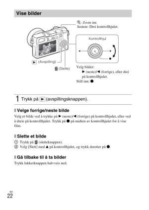 Page 470NO
22
xVelge forrige/neste bilde
Velg et bilde ved å trykke på B (neste)/b (forrige) på kontrollhjulet, eller ved 
å dreie på kontrollhjulet. Trykk på z på midten av kontrollhjulet for å vise 
film.
xSlette et bilde
1Trykk på  (sletteknappen).
2Velg [Slett] med v på kontrollhjulet, og trykk deretter på z.
xGå tilbake til å ta bilder
Trykk lukkerknappen halvveis ned.
Vise bilder
1Trykk på  (avspillingsknappen).
 (Slette)
Kontrollhjul
 (Avspilling)
Velg bilder:
B (neste)/b (forrige), eller drei 
på...