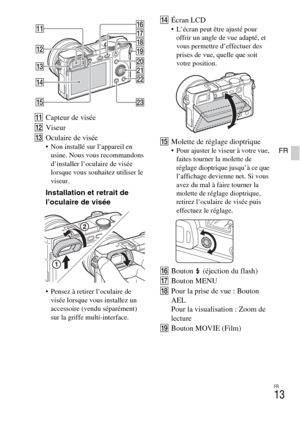 Page 49FR
13
FR
KCapteur de visée
LViseur
MOculaire de visée
 Non installé sur l’appareil en 
usine. Nous vous recommandons 
d’installer l’oculaire de visée 
lorsque vous souhaitez utiliser le 
viseur.
Installation et retrait de 
l’oculaire de visée
 Pensez à retirer l’oculaire de 
visée lorsque vous installez un 
accessoire (vendu séparément) 
sur la griffe multi-interface.
NÉcran LCD L’écran peut être ajusté pour 
offrir un angle de vue adapté, et 
vous permettre d’effectuer des 
prises de vue, quelle que...
