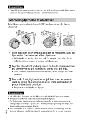 Page 500DK
18
 Fjern aldrig hukommelseskortet/batteriet, når aktivitetslampen (side 11) er tændt. 
Dette kan muligvis beskadige dataene i hukommelseskortet.
Indstil kameraets tænd-/sluk-knap til OFF, før du monterer eller fjerner 
objektivet.
 Når objektivet fastgøres, må du ikke trykke på objektivfrigørelsesknappen.
 Brug ikke overdreven kraft ved montering af et objektiv.
 Der behøves en fatningsadapter (sælges separat) for at kunne anvende et A-
fatningsobjektiv (sælges separat). Se i den betjeningsvejledning...