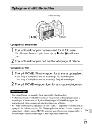 Page 503DK
21
DK
Optagelse af stillbilleder
Optagelse af film
 Træk ikke blitzen op manuelt. Dette kan medføre funktionsfejl.
 Ved anvendelse af zoomfunktionen under optagelse af en film optages lyden af 
betjeningen af kameraet med. Lyden af betjeningen af MOVIE-knappen kan 
muligvis også blive optaget med, når filmoptagelsen afsluttes.
 Se Antal stillbilleder og optagetid for film (side 27) angående den kontinuerlige 
optagetid for en filmoptagelse. Når filmoptagelsen er afsluttet, kan du begynde at 
optage...