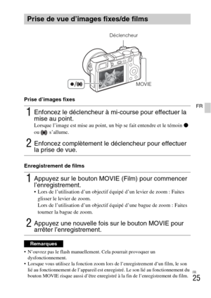 Page 61FR
25
FRPrise d’images fixes
Enregistrement de films
 N’ouvrez pas le flash manuellement. Cela pourrait provoquer un 
dysfonctionnement.
 Lorsque vous utilisez la fonction zoom lors de l’enregistrement d’un film, le son 
lié au fonctionnement de l’appareil est enregistré. Le son lié au fonctionnement du 
bouton MOVIE risque aussi d’être enregistré à la fin de l’enregistrement du film.
Prise de vue d’images fixes/de films
1Enfoncez le déclencheur à mi-course pour effectuer la 
mise au point.
Lorsque...