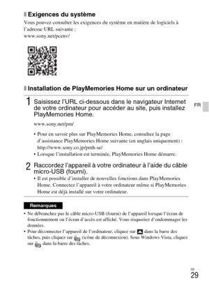 Page 65FR
29
FR
xExigences du système
Vous pouvez consulter les exigences du système en matière de logiciels à 
l’adresse URL suivante :
www.sony.net/pcenv/
xInstallation de PlayMemories Home sur un ordinateur
 Ne débranchez pas le câble micro-USB (fourni) de l’appareil lorsque l’écran de 
fonctionnement ou l’écran d’accès est affiché. Vous risqueriez d’endommager les 
données.
 Pour déconnecter l’appareil de l’ordinateur, cliquez sur   dans la barre des 
tâches, puis cliquez sur  (icône de déconnexion). Sous...