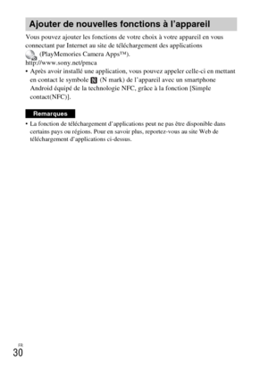 Page 66FR
30
Vous pouvez ajouter les fonctions de votre choix à votre appareil en vous 
connectant par Internet au site de téléchargement des applications 
(PlayMemories Camera Apps™).
http://www.sony.net/pmca
 Après avoir installé une application, vous pouvez appeler celle-ci en mettant 
en contact le symbole   (N mark) de l’appareil avec un smartphone 
Android équipé de la technologie NFC, grâce à la fonction [Simple 
contact(NFC)].
 La fonction de téléchargement d’applications peut ne pas être disponible...