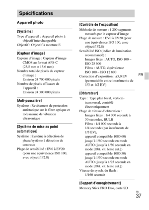 Page 73FR
37
FR
Appareil photo
[Système]Type d’appareil : Appareil photo à 
objectif interchangeable
Objectif : Objectif à monture E
[Capteur d’image]Capteur d’image : Capteur d’image 
CMOS au format APS-C 
(23,5 mm × 15,6 mm)
Nombre total de pixels du capteur 
d’image : 
Environ 24 700 000 pixels
Nombre de pixels efficaces de 
l’appareil : 
Environ 24 300 000 pixels
[Anti-poussière]Système : Revêtement de protection 
antistatique sur le filtre optique et 
mécanisme de vibration 
ultrasonique
[Système de mise...