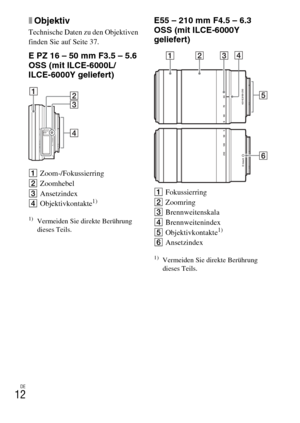 Page 88DE
12
xObjektiv
Technische Daten zu den Objektiven 
finden Sie auf Seite 37.
E PZ 16 – 50 mm F3.5 – 5.6 
OSS (mit ILCE-6000L/
ILCE-6000Y geliefert)
AZoom-/Fokussierring
BZoomhebel
CAnsetzindex
DObjektivkontakte
1)
1)Vermeiden Sie direkte Berührung 
dieses Teils.
E55 – 210 mm F4.5 – 6.3 
OSS (mit ILCE-6000Y 
geliefert)
AFokussierring
BZoomring
CBrennweitenskala
DBrennweitenindex
EObjektivkontakte
1)
FAnsetzindex
1)Vermeiden Sie direkte Berührung 
dieses Teils. 