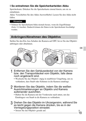 Page 95DE
19
DE
xSo entnehmen Sie die Speicherkarte/den Akku
Speicherkarte: Drücken Sie die Speicherkarte einmal hinein, um sie zu 
entnehmen.
Akku: Verschieben Sie den Akku-Auswerfhebel. Lassen Sie den Akku nicht 
fallen.
 Nehmen Sie Speicherkarte/Akku niemals heraus, wenn die Zugriffslampe 
(Seite 11) leuchtet. Dadurch können die Daten in der Speicherkarte beschädigt 
werden.
Stellen Sie den Ein-Aus-Schalter der Kamera auf OFF, bevor Sie das Objektiv 
anbringen oder abnehmen.
Hinweise
Anbringen/Abnehmen des...