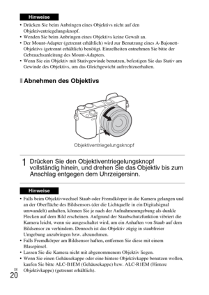 Page 96DE
20
 Drücken Sie beim Anbringen eines Objektivs nicht auf den 
Objektiventriegelungsknopf.
 Wenden Sie beim Anbringen eines Objektivs keine Gewalt an.
 Der Mount-Adapter (getrennt erhältlich) wird zur Benutzung eines A-Bajonett-
Objektivs (getrennt erhältlich) benötigt. Einzelheiten entnehmen Sie bitte der 
Gebrauchsanleitung des Mount-Adapters.
 Wenn Sie ein Objektiv mit Stativgewinde benutzen, befestigen Sie das Stativ am 
Gewinde des Objektivs, um das Gleichgewicht aufrechtzuerhalten.
xAbnehmen des...