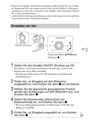 Page 97DE
21
DE
 Wenn Sie ein Objektiv mit Motorzoom benutzen, stellen Sie den Ein-Aus-Schalter 
der Kamera auf OFF, und vergewissern Sie sich, dass das Objektiv vollkommen 
eingefahren ist, bevor Sie es wechseln. Ist das Objektiv nicht eingefahren, drücken 
Sie es nicht gewaltsam hinein.
 Achten Sie beim Befestigen der Kamera an einem Stativ darauf, dass Sie nicht den 
Zoom-/Fokussierring versehentlich berühren.
Einstellen der Uhr
1Stellen Sie den Schalter ON/OFF (Ein/Aus) auf ON.Die Datums- und...