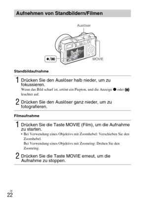 Page 98DE
22
Standbildaufnahme
Filmaufnahme
Aufnehmen von Standbildern/Filmen
1Drücken Sie den Auslöser halb nieder, um zu 
fokussieren.
Wenn das Bild scharf ist, ertönt ein Piepton, und die Anzeige z oder   
leuchtet auf.
2Drücken Sie den Auslöser ganz nieder, um zu 
fotografieren.
1Drücken Sie die Taste MOVIE (Film), um die Aufnahme 
zu starten.
 Bei Verwendung eines Objektivs mit Zoomhebel: Verschieben Sie den 
Zoomhebel.
Bei Verwendung eines Objektivs mit Zoomring: Drehen Sie den 
Zoomring.
2Drücken Sie die...