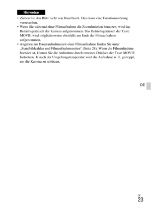 Page 99DE
23
DE
 Ziehen Sie den Blitz nicht von Hand hoch. Dies kann eine Funktionsstörung 
verursachen.
 Wenn Sie während einer Filmaufnahme die Zoomfunktion benutzen, wird das 
Betriebsgeräusch der Kamera aufgenommen. Das Betriebsgeräusch der Taste 
MOVIE wird möglicherweise ebenfalls am Ende der Filmaufnahme 
aufgenommen.
 Angaben zur Daueraufnahmezeit einer Filmaufnahme finden Sie unter 
„Standbildzahlen und Filmaufnahmezeiten“ (Seite 28). Wenn die Filmaufnahme 
beendet ist, können Sie die Aufnahme durch...