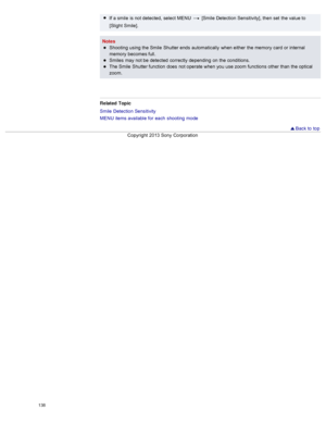 Page 145If a smile  is not detected,  select  MENU   [Smile  Detection Sensitivity], then  set  the value to
[Slight  Smile].
Notes Shooting  using the Smile  Shutter ends  automatically  when either  the memory  card  or internal
memory  becomes full.
Smiles  may not be  detected  correctly  depending  on  the conditions.
The Smile  Shutter function  does  not operate when you  use  zoom  functions  other  than  the optical
zoom.
Related  Topic
Smile  Detection Sensitivity
MENU  items available  for  each...