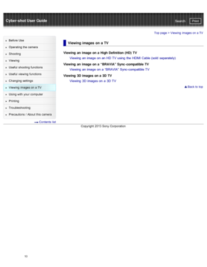Page 17Cyber-shot User GuidePrint
Search
Before  Use
Operating the camera
Shooting
Viewing
Useful  shooting  functions
Useful  viewing  functions
Changing  settings
Viewing  images on  a TV
Using with  your  computer
Printing
Troubleshooting
Precautions  /  About  this camera
  Contents  list
Top page >  Viewing  images on  a TV
Viewing images  on  a TV
Viewing  an  image on a  High Definition (HD) TV
Viewing an image on an HD TV using  the  HDMI  Cable (sold  separately)
Viewing  an  image on a  “BRAVIA” Sync...