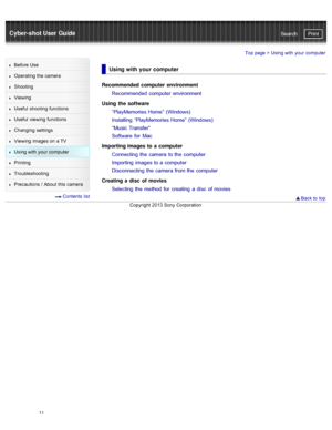 Page 18Cyber-shot User GuidePrint
Search
Before  Use
Operating the camera
Shooting
Viewing
Useful  shooting  functions
Useful  viewing  functions
Changing  settings
Viewing  images on  a TV
Using with  your  computer
Printing
Troubleshooting
Precautions  /  About  this camera
  Contents  list
Top page >  Using with  your  computer
Using with your computer
Recommended  computer  environment
Recommended  computer  environment
Using  the software “PlayMemories Home”  (Windows)
Installing  “PlayMemories Home”...