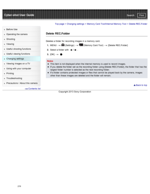 Page 226Cyber-shot User GuidePrint
Search
Before  Use
Operating the camera
Shooting
Viewing
Useful  shooting  functions
Useful  viewing  functions
Changing  settings
Viewing  images on  a TV
Using with  your  computer
Printing
Troubleshooting
Precautions  /  About  this camera
  Contents  list
Top page  > Changing  settings  > Memory  Card  Tool/Internal Memory  Tool  >  Delete REC.Folder
Delete  REC.Folder
Deletes a folder  for  recording  images in  a memory  card.
1 .  MENU  
  (Settings)    (Memory  Card...