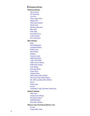 Page 25Changing settings
Shooting  SettingsMovie format
AF Illuminator
Grid Line
Clear  Image  Zoom
Digital  Zoom
Wind Noise  Reduct.
Micref Level
Red Eye Reduction
Blink  Alert
Write  Date
Expanded Focus
Custom Button
Disp. Resolution
Main Settings Beep
Panel  Brightness
Language Setting
Display color
Demo Mode
Initialize
Function Guide
HDMI  Resolution
CTRL FOR HDMI
USB Connect Setting
USB Power Supply
LUN  Setting
Download Music
Empty Music
Airplane Mode
GPS setting  (DSC- HX50V)
GPS assist  data  (DSC-...