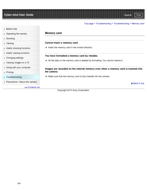 Page 261Cyber-shot User GuidePrint
Search
Before  Use
Operating the camera
Shooting
Viewing
Useful  shooting  functions
Useful  viewing  functions
Changing  settings
Viewing  images on  a TV
Using with  your  computer
Printing
Troubleshooting
Precautions  /  About  this camera
  Contents  list
Top page  > Troubleshooting  > Troubleshooting >  Memory  card
Memory card
Cannot insert a  memory card.
Insert  the memory  card  in  the correct direction.
You have formatted a  memory card by  mistake.
All  the data  on...
