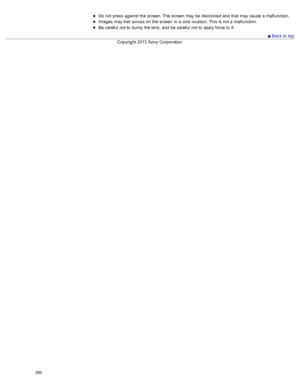 Page 273Do  not press  against the screen.  The screen  may be  discolored and  that  may cause  a malfunction.
Images  may trail  across  on  the screen  in  a cold  location. This is not a malfunction.
Be careful  not to  bump  the lens,  and  be  careful  not to  apply force to  it.
 Back to  top
Copyright  2013 Sony  Corporation
266  