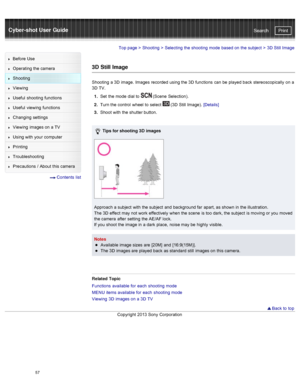 Page 64Cyber-shot User GuidePrint
Search
Before  Use
Operating the camera
Shooting
Viewing
Useful  shooting  functions
Useful  viewing  functions
Changing  settings
Viewing  images on  a TV
Using with  your  computer
Printing
Troubleshooting
Precautions  /  About  this camera
  Contents  list
Top page  > Shooting  > Selecting  the shooting  mode  based on  the subject  >  3D  Still  Image
3D  Still Image
Shooting  a 3D  image.  Images  recorded  using the 3D  functions  can  be  played  back  stereoscopically...