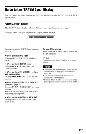 Page 1313US
Guide to the ‘BRAVIA Sync’ Display
You can control the player by selecting the SYNC MENU button on the TV’s remote or TV’s 
option menu.
‘BRAVIA Sync’ display
The ‘BRAVIA Sync’ display will show different items depending on the disc type.
Example: ‘BRAVIA Sync’ display when playing a DVD VIDEO
Select an item using C/X/x/c and then press 
ENTER.
◆When playing a DVD VIDEO
Displays MENU, TOP MENU and DISC 
SKIP.
◆When playing in DVD-VR mode
Displays ., >, DISC SKIP, and 
chapter number.
◆When playing a...