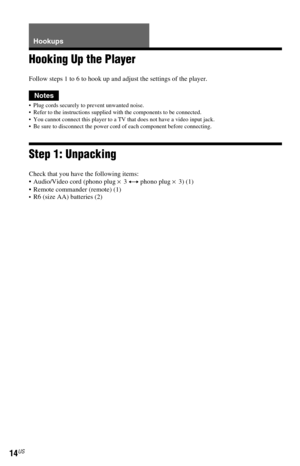 Page 1414US
Hookups
Hooking Up the Player
Follow steps 1 to 6 to hook up and adjust the settings of the player.
Notes
 Plug cords securely to prevent unwanted noise.
 Refer to the instructions supplied with the components to be connected.
 You cannot connect this player to a TV that does not have a video input jack.
 Be sure to disconnect the power cord of each component before connecting.
Step 1: Unpacking
Check that you have the following items:
 Audio/Video cord (phono plug × 3 y phono plug × 3) (1)
...