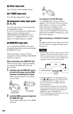 Page 1616US
A Video input jack
You will enjoy standard quality images.
B S VIDEO input jack
You will enjoy high quality images.
C Component video input jacks 
(Y, P
B, PR)
You will enjoy accurate color reproduction 
and high quality images.
If your TV accepts progressive 480p format 
signals, use this connection and set 
“PROGRESSIVE (COMPONENT OUT 
ONLY)” in “SCREEN SETUP” to “ON” 
(page 57) to output progressive signals.
D HDMI/DVI input jack
Use a certified Sony HDMI cord to enjoy 
high quality digital...