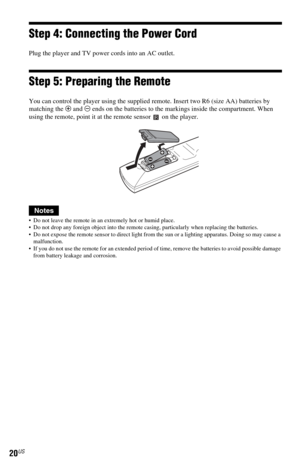 Page 2020US
Step 4: Connecting the Power Cord
Plug the player and TV power cords into an AC outlet.
Step 5: Preparing the Remote
You can control the player using the supplied remote. Insert two R6 (size AA) batteries by 
matching the 3 and # ends on the batteries to the markings inside the compartment. When 
using the remote, point it at the remote sensor   on the player.
Notes
 Do not leave the remote in an extremely hot or humid place.
 Do not drop any foreign object into the remote casing, particularly...