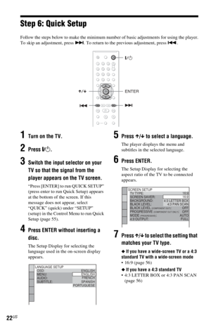 Page 2222US
Step 6: Quick Setup
Follow the steps below to make the minimum number of basic adjustments for using the player.
To skip an adjustment, press >. To return to the previous adjustment, press ..
1Turn on the TV.
2Press [/1.
3Switch the input selector on your 
TV so that the signal from the 
player appears on the TV screen.
“Press [ENTER] to run QUICK SETUP” 
(press enter to run Quick Setup) appears 
at the bottom of the screen. If this 
message does not appear, select 
“QUICK” (quick) under “SETUP”...