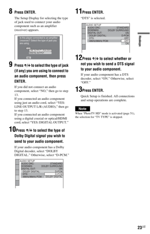 Page 2323US
Hookups
8Press ENTER.
The Setup Display for selecting the type 
of jack used to connect your audio 
component such as an amplifier 
(receiver) appears.
9Press X/x to select the type of jack 
(if any) you are using to connect to 
an audio component, then press 
ENTER.
If you did not connect an audio 
component, select “NO,” then go to step 
13.
If you connected an audio component 
using just an audio cord, select “YES: 
LINE OUTPUT L/R (AUDIO),” then go 
to step 13.
If you connected an audio...